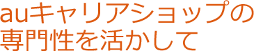 auキャリアショップの専門性を生かして